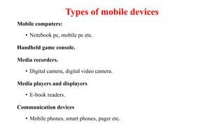 Types of mobile devices
Mobile computers:
• Notebook pc, mobile pc etc.
Handheld game console.
Media recorders.
• Digital camera, digital video camera.
Media players and displayers
• E-book readers.
Communication devices
• Mobile phones, smart phones, pager etc.
 