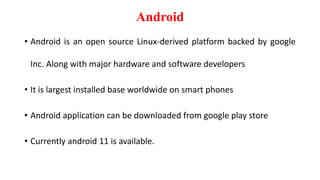 Android
• Android is an open source Linux-derived platform backed by google
Inc. Along with major hardware and software developers
• It is largest installed base worldwide on smart phones
• Android application can be downloaded from google play store
• Currently android 11 is available.
 
