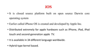iOS
• It is closed source platform built on open source Darwin core
operating system
• Earlier called iPhone OS is created and developed by Apple Inc.
• Distributed extremely for apple hardware such as iPhone, iPad, iPod
touch and second-generation apple TV.
• It is available in 34 different language worldwide.
• Hybrid type kernel based.
 