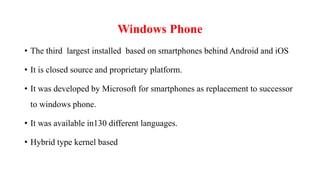 Windows Phone
• The third largest installed based on smartphones behind Android and iOS
• It is closed source and proprietary platform.
• It was developed by Microsoft for smartphones as replacement to successor
to windows phone.
• It was available in130 different languages.
• Hybrid type kernel based
 