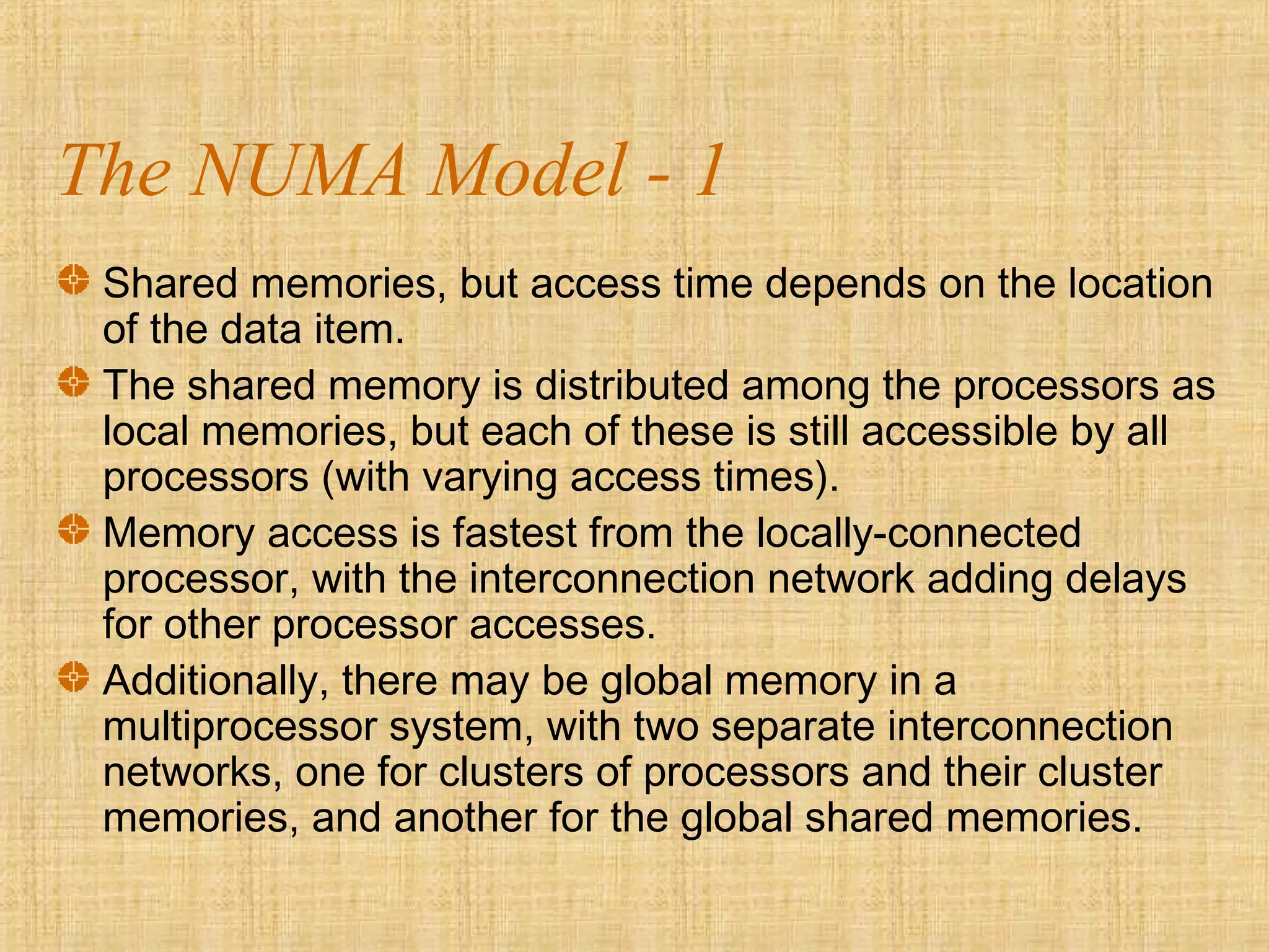 The NUMA Model - 1
Shared memories, but access time depends on the location
of the data item.
The shared memory is distributed among the processors as
local memories, but each of these is still accessible by all
processors (with varying access times).
Memory access is fastest from the locally-connected
processor, with the interconnection network adding delays
for other processor accesses.
Additionally, there may be global memory in a
multiprocessor system, with two separate interconnection
networks, one for clusters of processors and their cluster
memories, and another for the global shared memories.
 