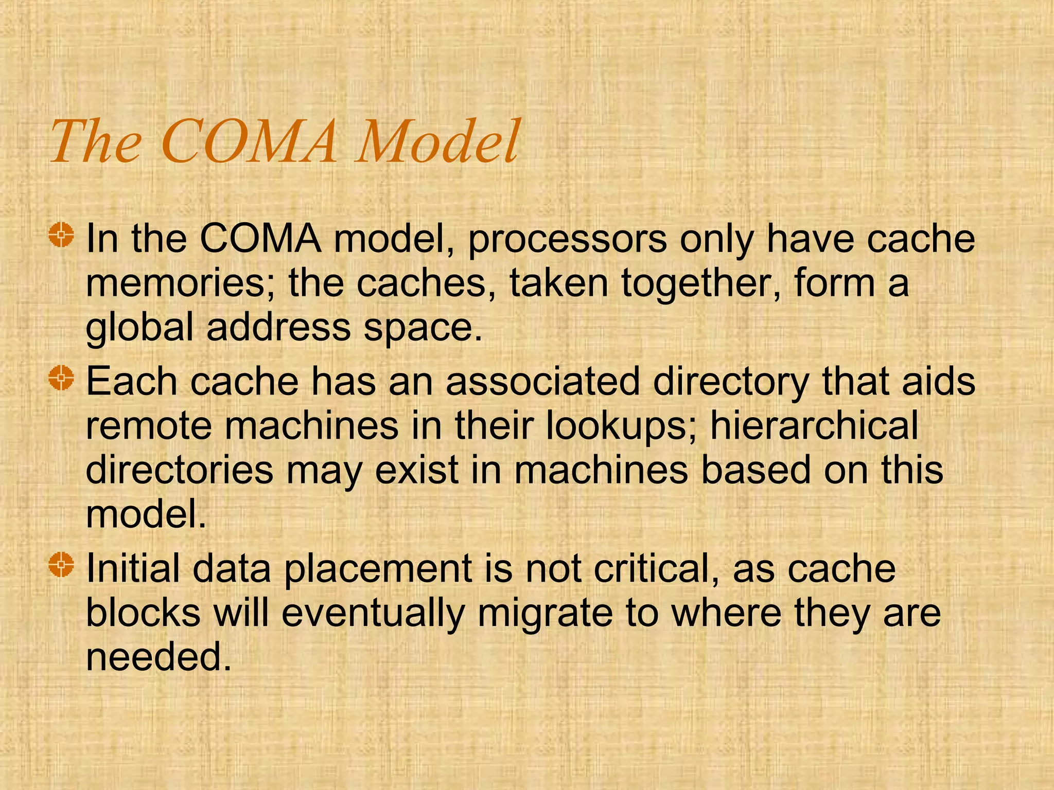 The COMA Model
In the COMA model, processors only have cache
memories; the caches, taken together, form a
global address space.
Each cache has an associated directory that aids
remote machines in their lookups; hierarchical
directories may exist in machines based on this
model.
Initial data placement is not critical, as cache
blocks will eventually migrate to where they are
needed.
 