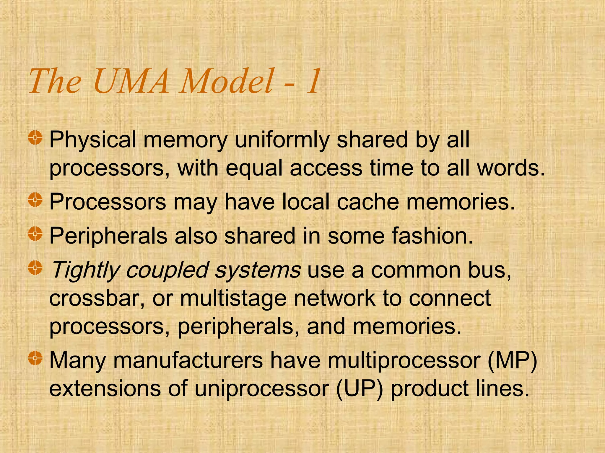 The UMA Model - 1
Physical memory uniformly shared by all
processors, with equal access time to all words.
Processors may have local cache memories.
Peripherals also shared in some fashion.
Tightly coupled systems use a common bus,
crossbar, or multistage network to connect
processors, peripherals, and memories.
Many manufacturers have multiprocessor (MP)
extensions of uniprocessor (UP) product lines.
 