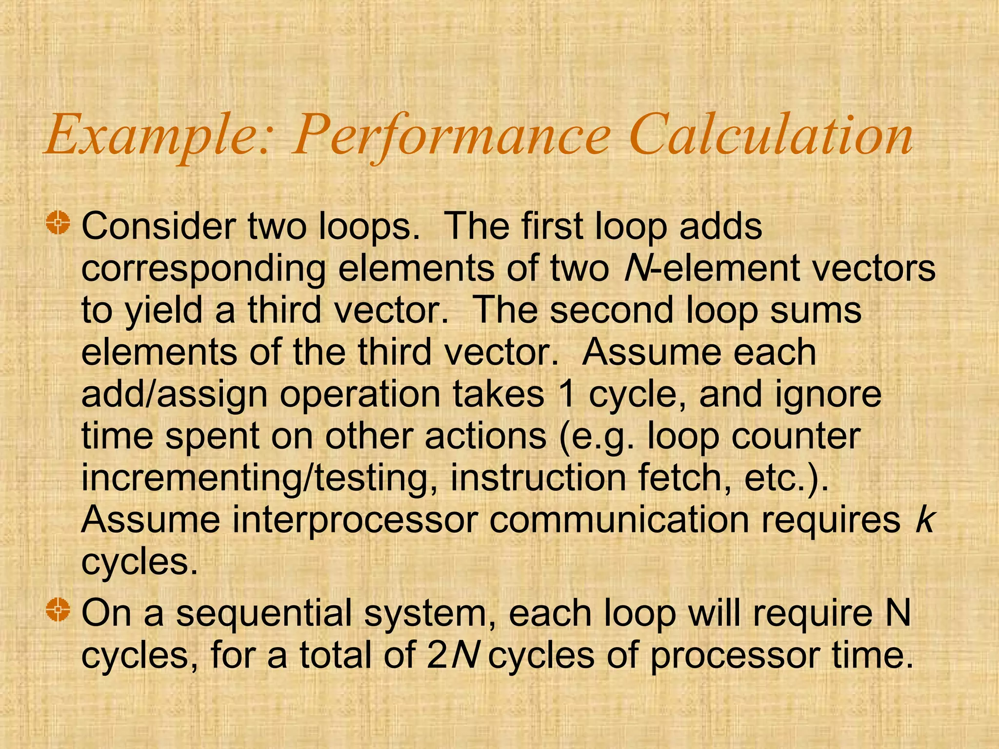 Example: Performance Calculation
Consider two loops. The first loop adds
corresponding elements of two N-element vectors
to yield a third vector. The second loop sums
elements of the third vector. Assume each
add/assign operation takes 1 cycle, and ignore
time spent on other actions (e.g. loop counter
incrementing/testing, instruction fetch, etc.).
Assume interprocessor communication requires k
cycles.
On a sequential system, each loop will require N
cycles, for a total of 2N cycles of processor time.
 