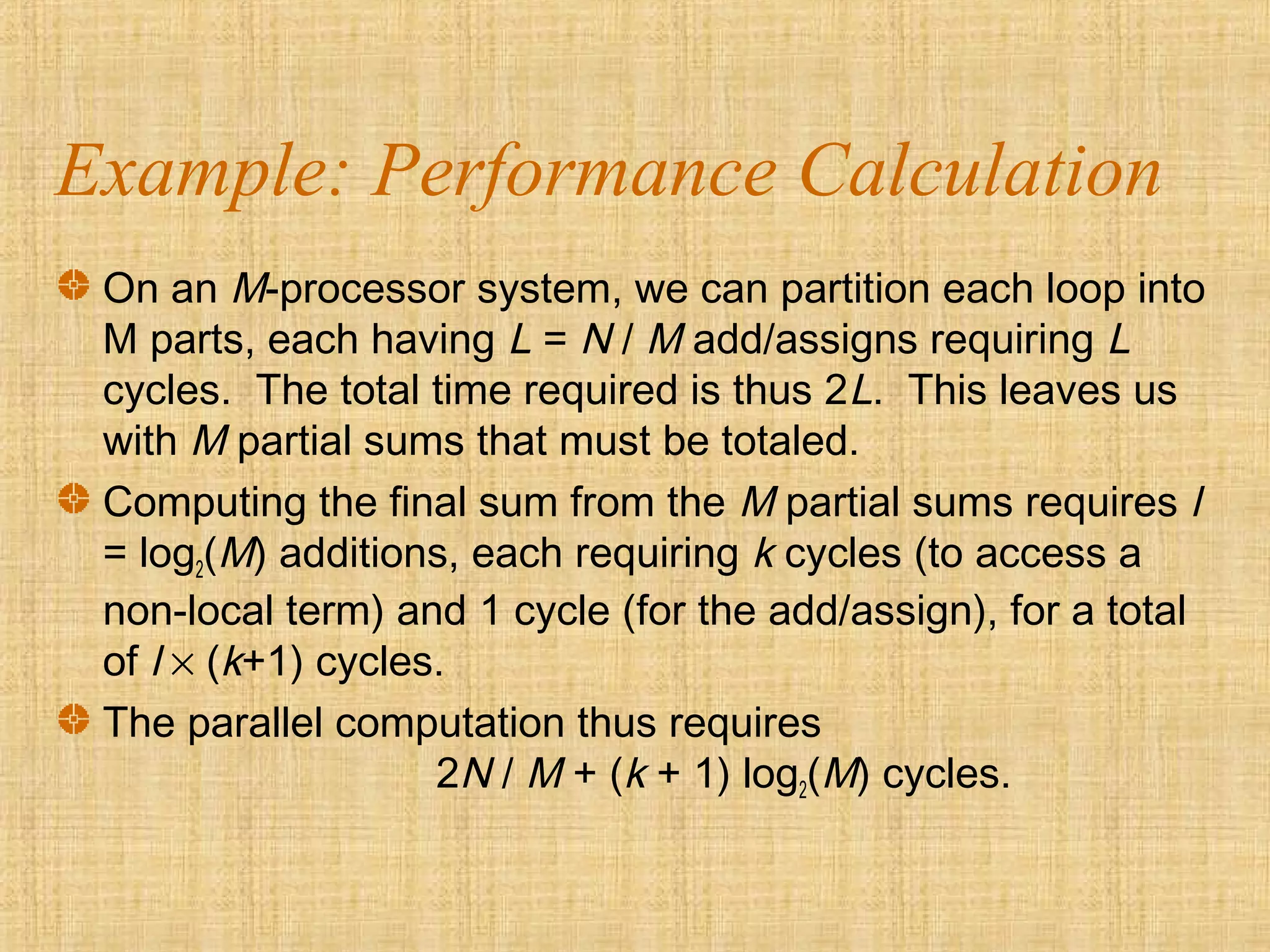 Example: Performance Calculation
On an M-processor system, we can partition each loop into
M parts, each having L = N / M add/assigns requiring L
cycles. The total time required is thus 2L. This leaves us
with M partial sums that must be totaled.
Computing the final sum from the M partial sums requires l
= log2(M) additions, each requiring k cycles (to access a
non-local term) and 1 cycle (for the add/assign), for a total
of l × (k+1) cycles.
The parallel computation thus requires
2N / M + (k + 1) log2(M) cycles.
 