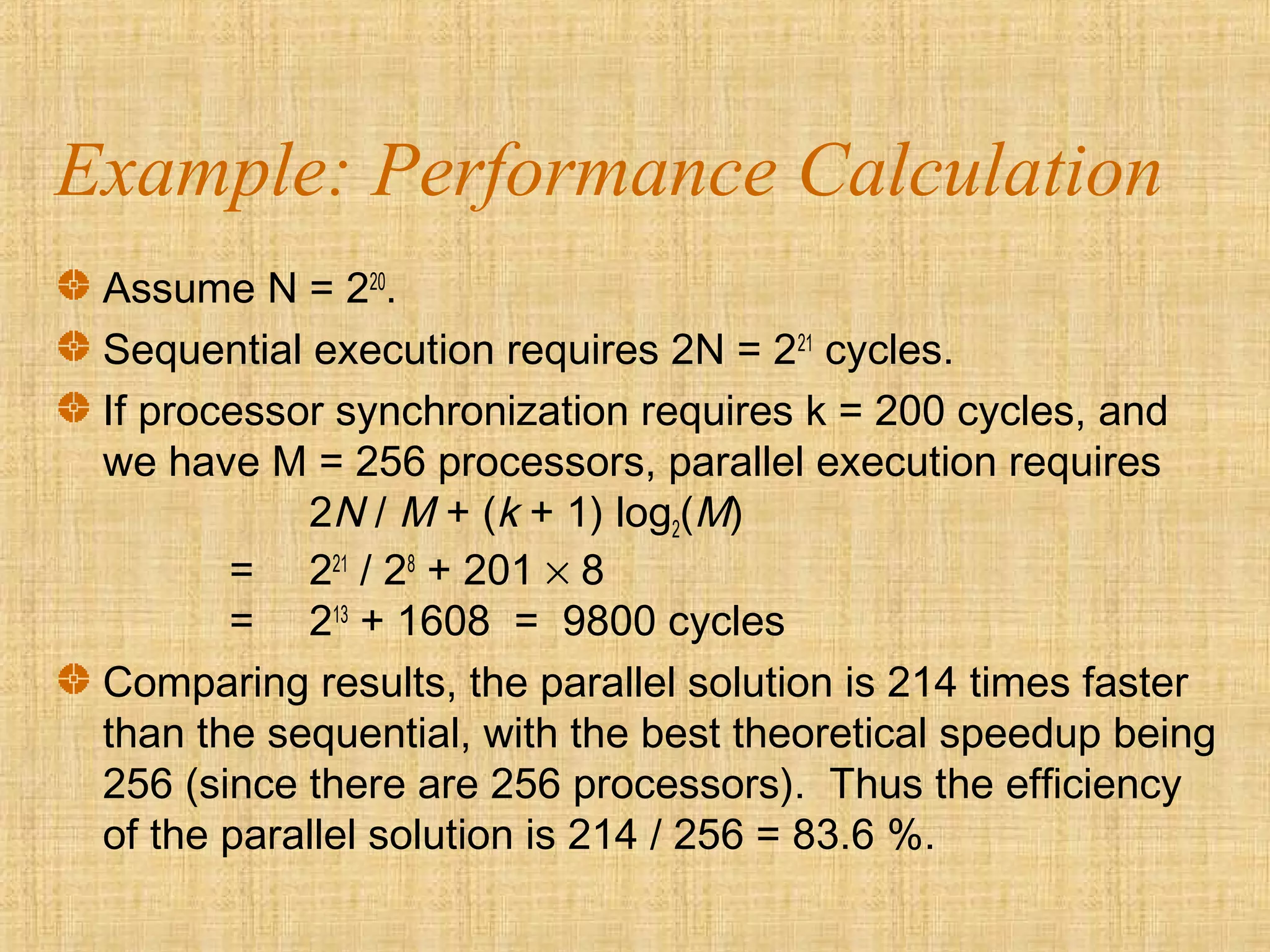 Example: Performance Calculation
Assume N = 220
.
Sequential execution requires 2N = 221
cycles.
If processor synchronization requires k = 200 cycles, and
we have M = 256 processors, parallel execution requires
2N / M + (k + 1) log2(M)
= 221
/ 28
+ 201 × 8
= 213
+ 1608 = 9800 cycles
Comparing results, the parallel solution is 214 times faster
than the sequential, with the best theoretical speedup being
256 (since there are 256 processors). Thus the efficiency
of the parallel solution is 214 / 256 = 83.6 %.
 