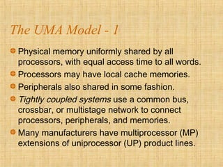 The UMA Model - 1
Physical memory uniformly shared by all
processors, with equal access time to all words.
Processors may have local cache memories.
Peripherals also shared in some fashion.
Tightly coupled systems use a common bus,
crossbar, or multistage network to connect
processors, peripherals, and memories.
Many manufacturers have multiprocessor (MP)
extensions of uniprocessor (UP) product lines.
 