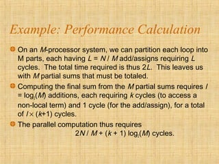 Example: Performance Calculation
On an M-processor system, we can partition each loop into
M parts, each having L = N / M add/assigns requiring L
cycles. The total time required is thus 2L. This leaves us
with M partial sums that must be totaled.
Computing the final sum from the M partial sums requires l
= log2(M) additions, each requiring k cycles (to access a
non-local term) and 1 cycle (for the add/assign), for a total
of l × (k+1) cycles.
The parallel computation thus requires
2N / M + (k + 1) log2(M) cycles.
 