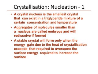 Crystallisation: Nucleation - 1
• A crystal nucleus is the smallest crystal
that can exist in a triglyceride mixture of a
certain concentration and temperature
• Aggregates of molecules smaller than
a nucleus are called embryos and will
redissolve if formed
• A stable crystal will form only when the
energy gain due to the heat of crystallisation
exceeds that required to overcome the
surface energy required to increase the
surface
 