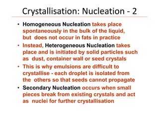 Crystallisation: Nucleation - 2
• Homogeneous Nucleation takes place
spontaneously in the bulk of the liquid,
but does not occur in fats in practice
• Instead, Heterogeneous Nucleation takes
place and is initiated by solid particles such
as dust, container wall or seed crystals
• This is why emulsions are difficult to
crystallise - each droplet is isolated from
the others so that seeds cannot propagate
• Secondary Nucleation occurs when small
pieces break from existing crystals and act
as nuclei for further crystallisation
 