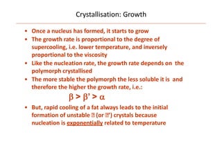Crystallisation: Growth
• Once a nucleus has formed, it starts to grow
• The growth rate is proportional to the degree of
supercooling, i.e. lower temperature, and inversely
proportional to the viscosity
• Like the nucleation rate, the growth rate depends on the
polymorph crystallised
• The more stable the polymorph the less soluble it is and
therefore the higher the growth rate, i.e.:
 > ’ > 
• But, rapid cooling of a fat always leads to the initial
formation of unstable (or ’) crystals because
nucleation is exponentially related to temperature
 
