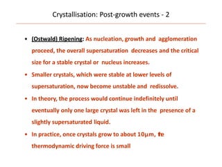 Crystallisation: Post-growth events - 2
• (Ostwald) Ripening: As nucleation, growth and agglomeration
proceed, the overall supersaturation decreases and the critical
size for a stable crystal or nucleus increases.
• Smaller crystals, which were stable at lower levels of
supersaturation, now become unstable and redissolve.
• In theory, the process would continue indefinitely until
eventually only one large crystal was left in the presence of a
slightly supersaturated liquid.
• In practice, once crystals grow to about 10μm, the
thermodynamic driving force is small
 
