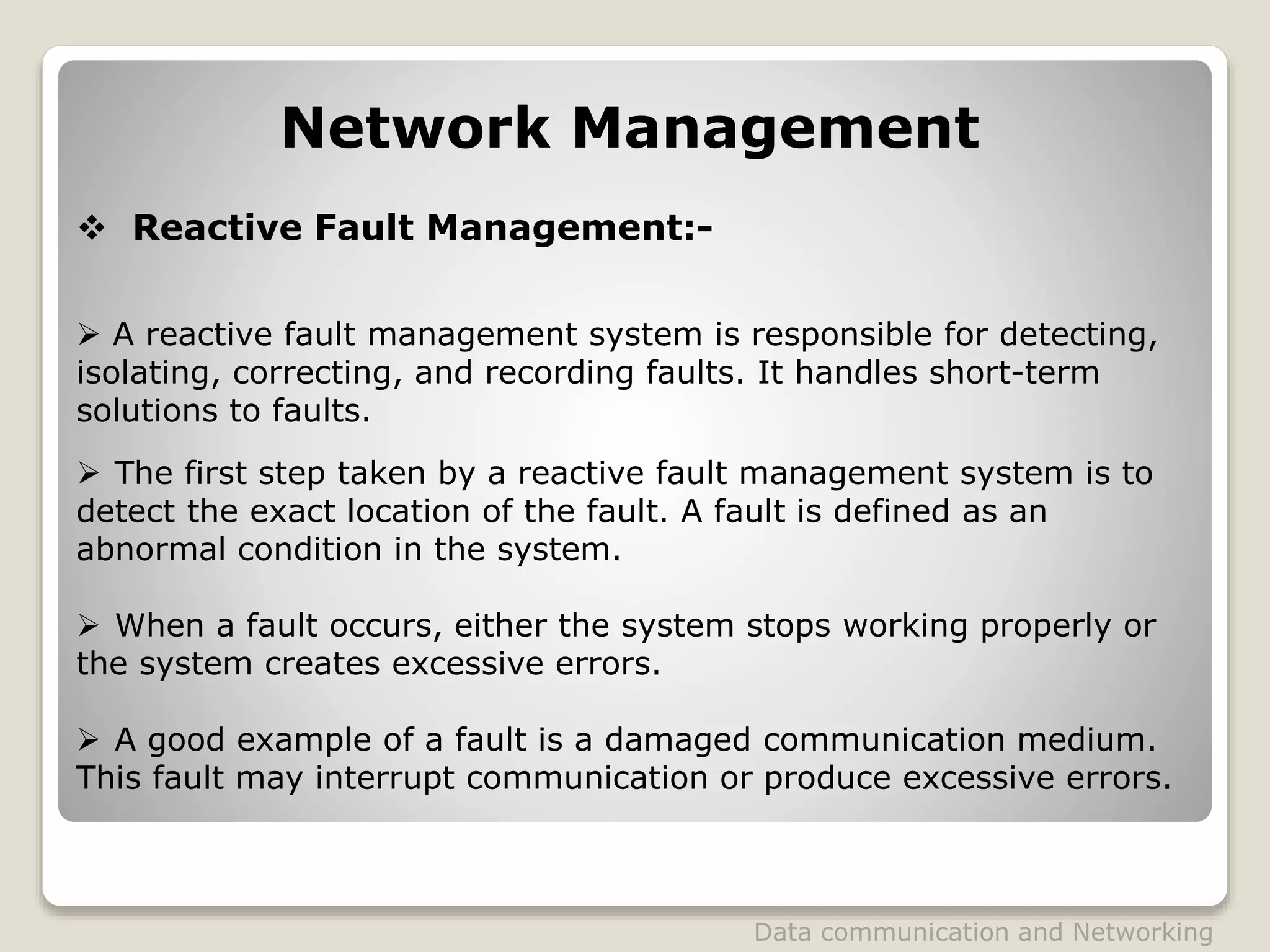 Network Management
 Reactive Fault Management:-
 A reactive fault management system is responsible for detecting,
isolating, correcting, and recording faults. It handles short-term
solutions to faults.
 The first step taken by a reactive fault management system is to
detect the exact location of the fault. A fault is defined as an
abnormal condition in the system.
 When a fault occurs, either the system stops working properly or
the system creates excessive errors.
 A good example of a fault is a damaged communication medium.
This fault may interrupt communication or produce excessive errors.
Data communication and Networking
 