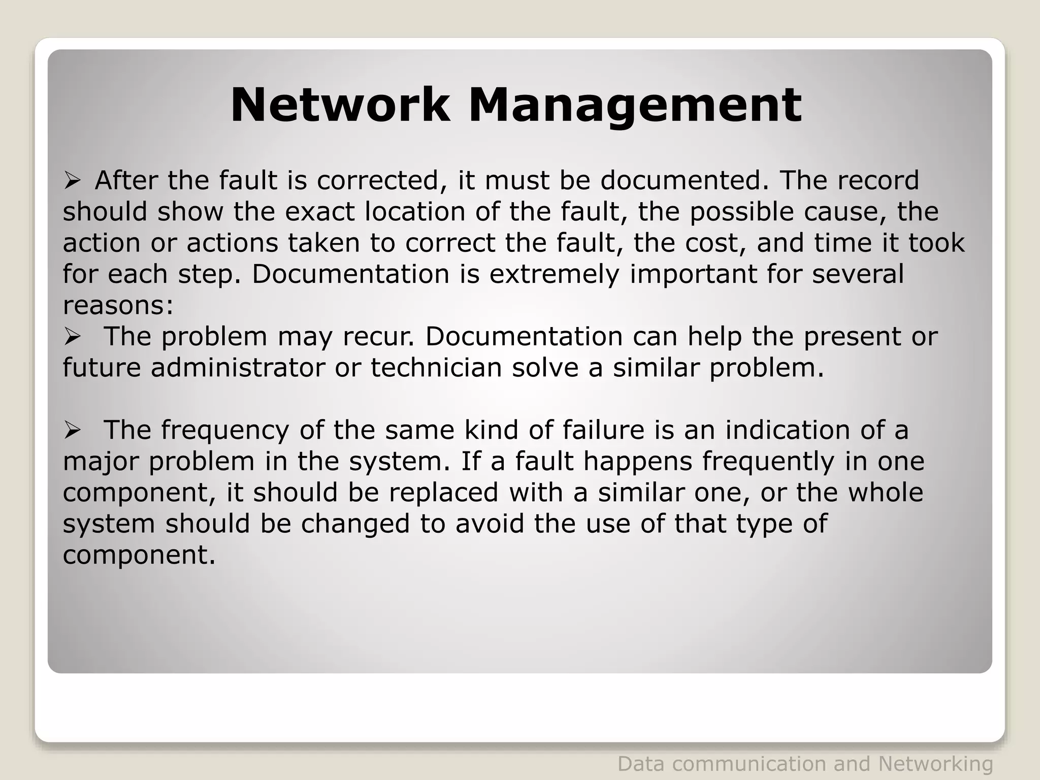  After the fault is corrected, it must be documented. The record
should show the exact location of the fault, the possible cause, the
action or actions taken to correct the fault, the cost, and time it took
for each step. Documentation is extremely important for several
reasons:
 The problem may recur. Documentation can help the present or
future administrator or technician solve a similar problem.
 The frequency of the same kind of failure is an indication of a
major problem in the system. If a fault happens frequently in one
component, it should be replaced with a similar one, or the whole
system should be changed to avoid the use of that type of
component.
Network Management
Data communication and Networking
 