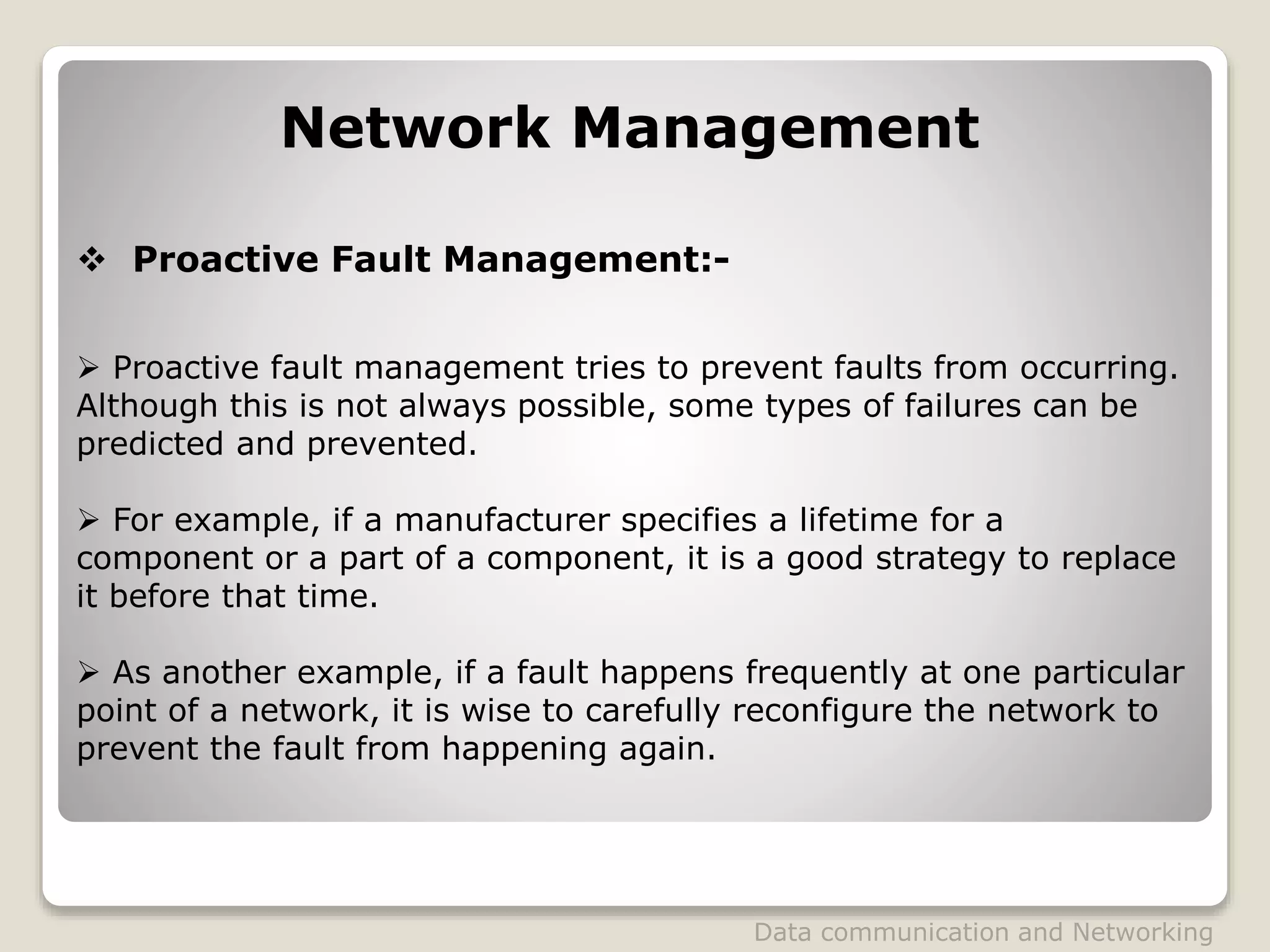 Network Management
 Proactive Fault Management:-
 Proactive fault management tries to prevent faults from occurring.
Although this is not always possible, some types of failures can be
predicted and prevented.
 For example, if a manufacturer specifies a lifetime for a
component or a part of a component, it is a good strategy to replace
it before that time.
 As another example, if a fault happens frequently at one particular
point of a network, it is wise to carefully reconfigure the network to
prevent the fault from happening again.
Data communication and Networking
 