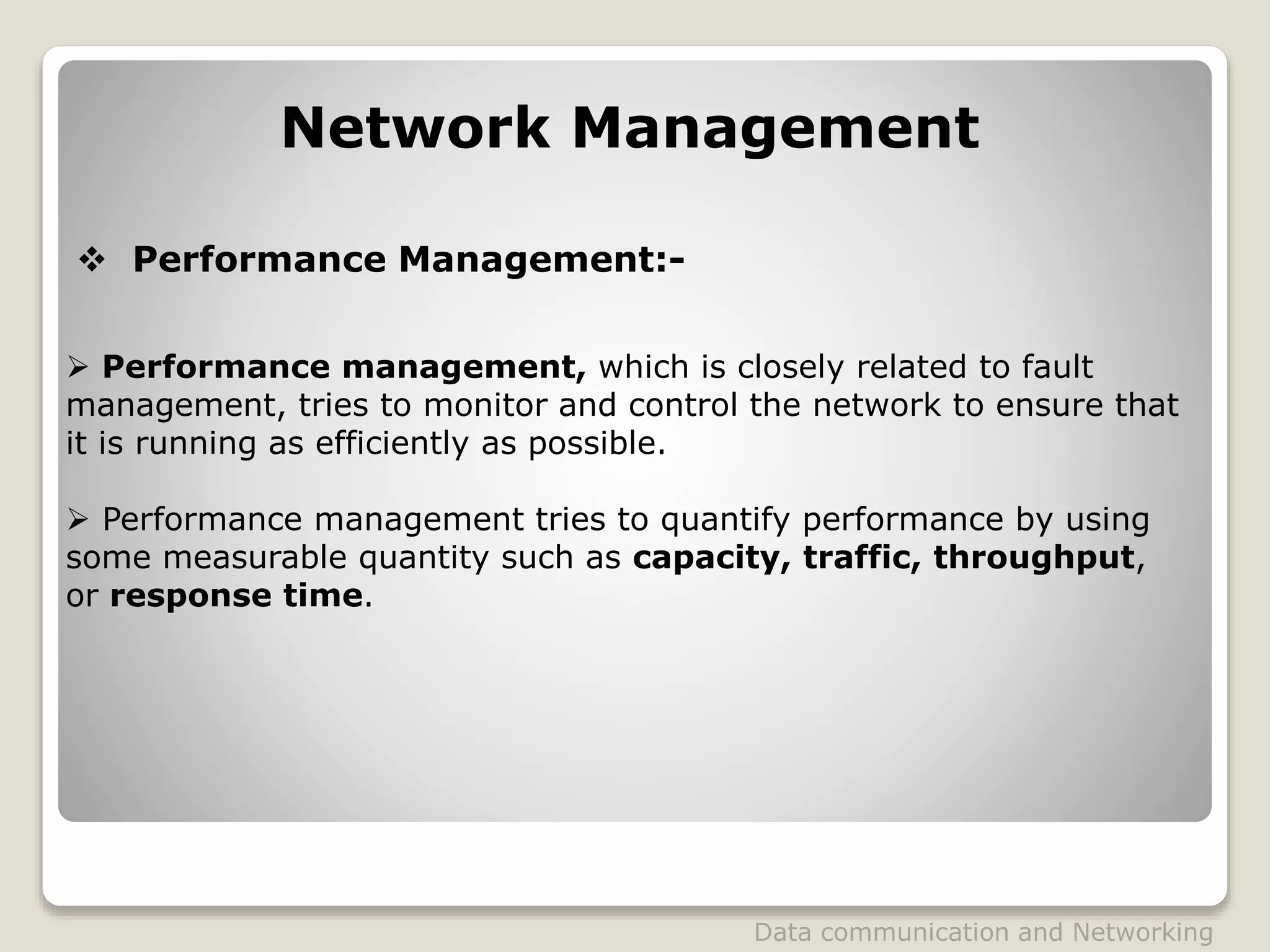 Network Management
 Performance Management:-
 Performance management, which is closely related to fault
management, tries to monitor and control the network to ensure that
it is running as efficiently as possible.
 Performance management tries to quantify performance by using
some measurable quantity such as capacity, traffic, throughput,
or response time.
Data communication and Networking
 