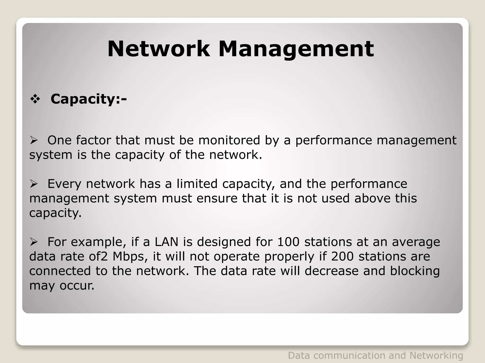 Network Management
 Capacity:-
 One factor that must be monitored by a performance management
system is the capacity of the network.
 Every network has a limited capacity, and the performance
management system must ensure that it is not used above this
capacity.
 For example, if a LAN is designed for 100 stations at an average
data rate of2 Mbps, it will not operate properly if 200 stations are
connected to the network. The data rate will decrease and blocking
may occur.
Data communication and Networking
 