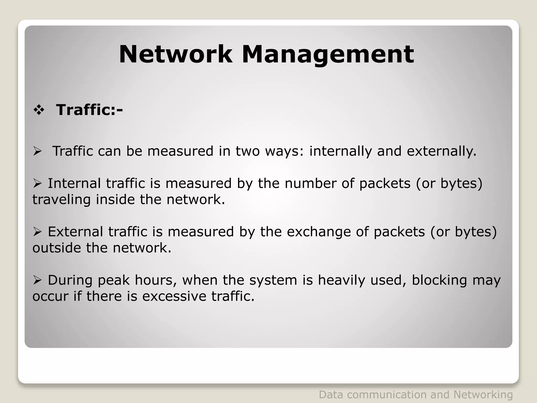 Network Management
 Traffic:-
 Traffic can be measured in two ways: internally and externally.
 Internal traffic is measured by the number of packets (or bytes)
traveling inside the network.
 External traffic is measured by the exchange of packets (or bytes)
outside the network.
 During peak hours, when the system is heavily used, blocking may
occur if there is excessive traffic.
Data communication and Networking
 