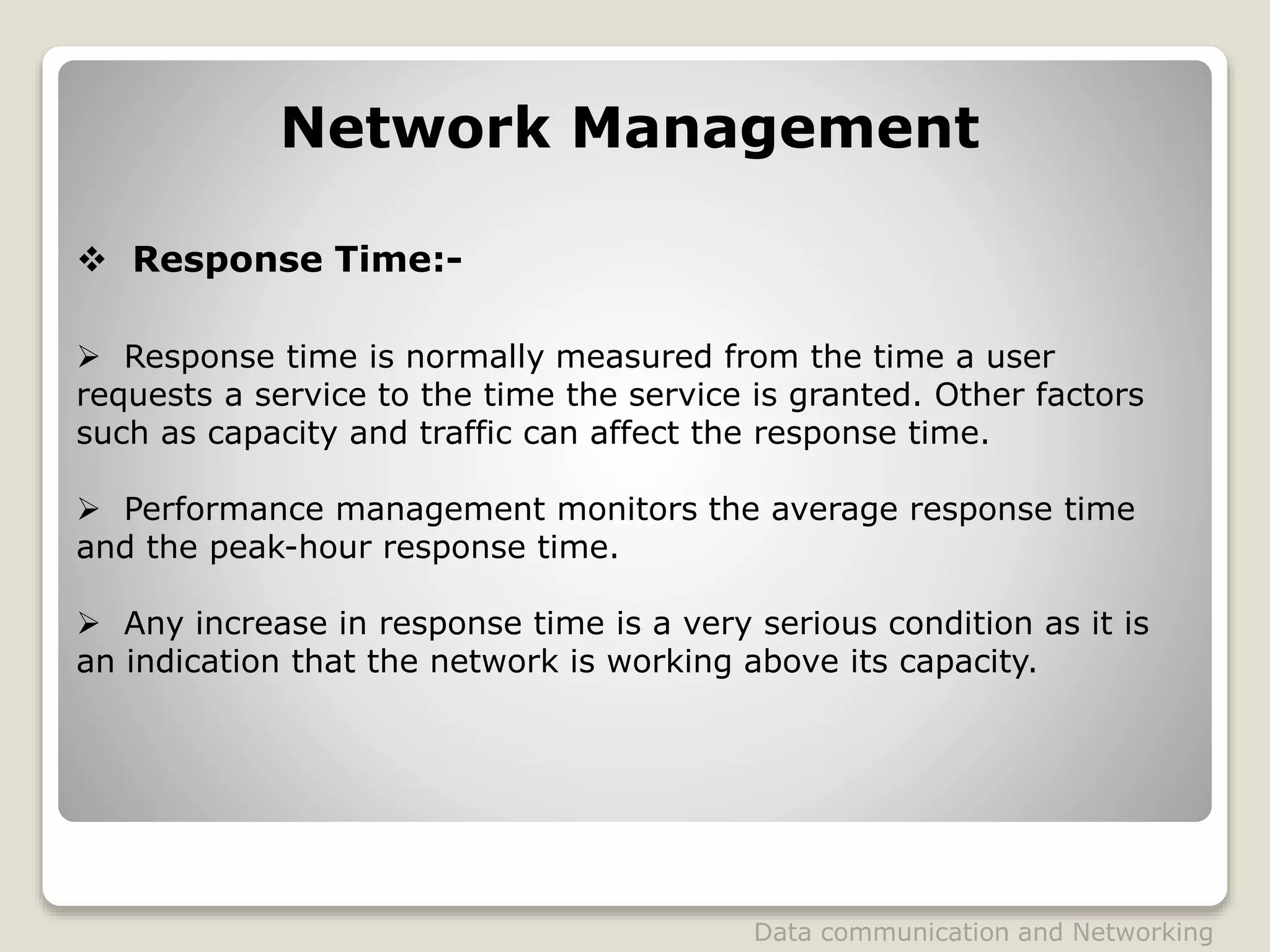  Response Time:-
Network Management
 Response time is normally measured from the time a user
requests a service to the time the service is granted. Other factors
such as capacity and traffic can affect the response time.
 Performance management monitors the average response time
and the peak-hour response time.
 Any increase in response time is a very serious condition as it is
an indication that the network is working above its capacity.
Data communication and Networking
 