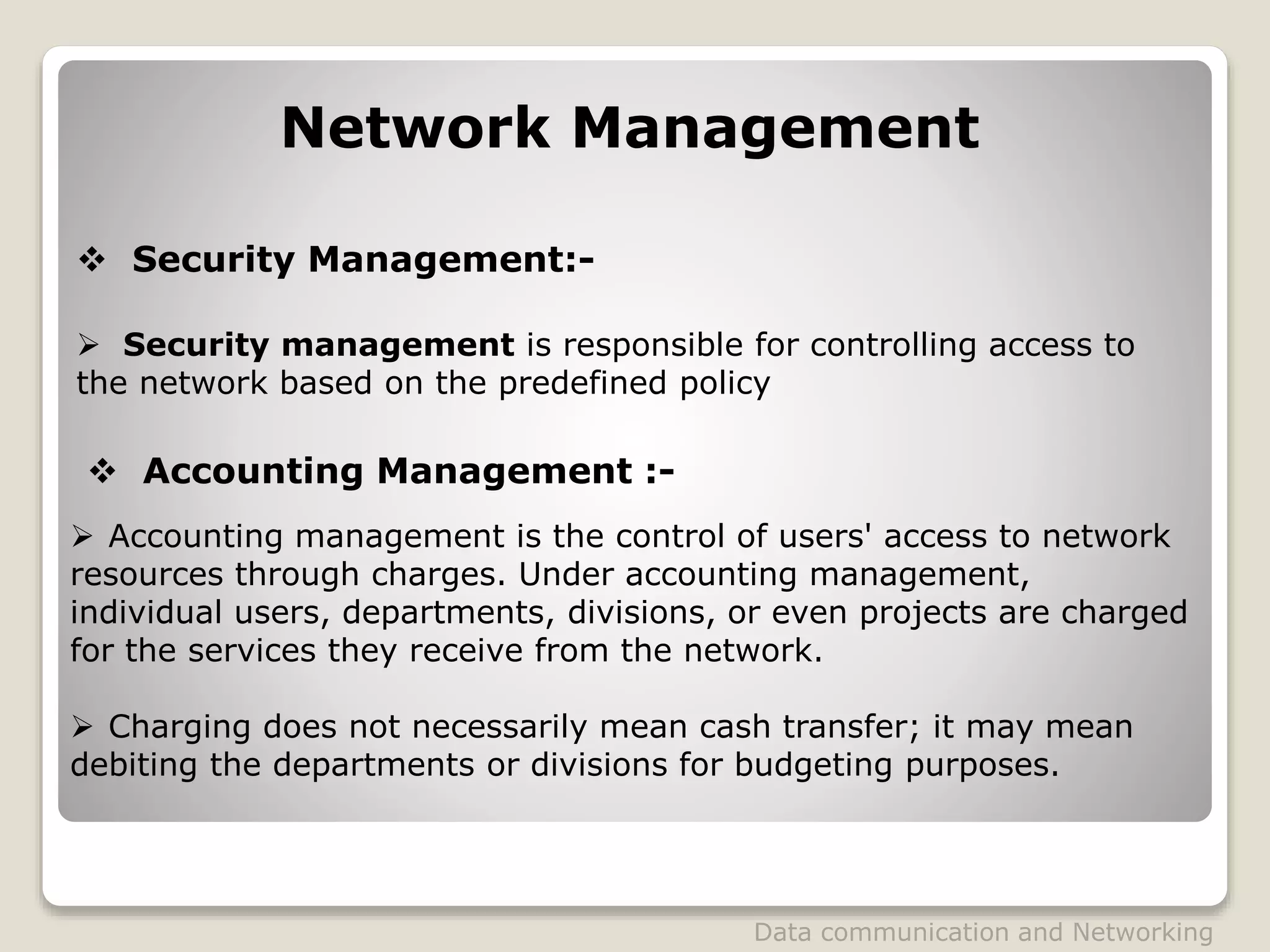 Network Management
 Security Management:-
 Security management is responsible for controlling access to
the network based on the predefined policy
 Accounting management is the control of users' access to network
resources through charges. Under accounting management,
individual users, departments, divisions, or even projects are charged
for the services they receive from the network.
 Charging does not necessarily mean cash transfer; it may mean
debiting the departments or divisions for budgeting purposes.
 Accounting Management :-
Data communication and Networking
 