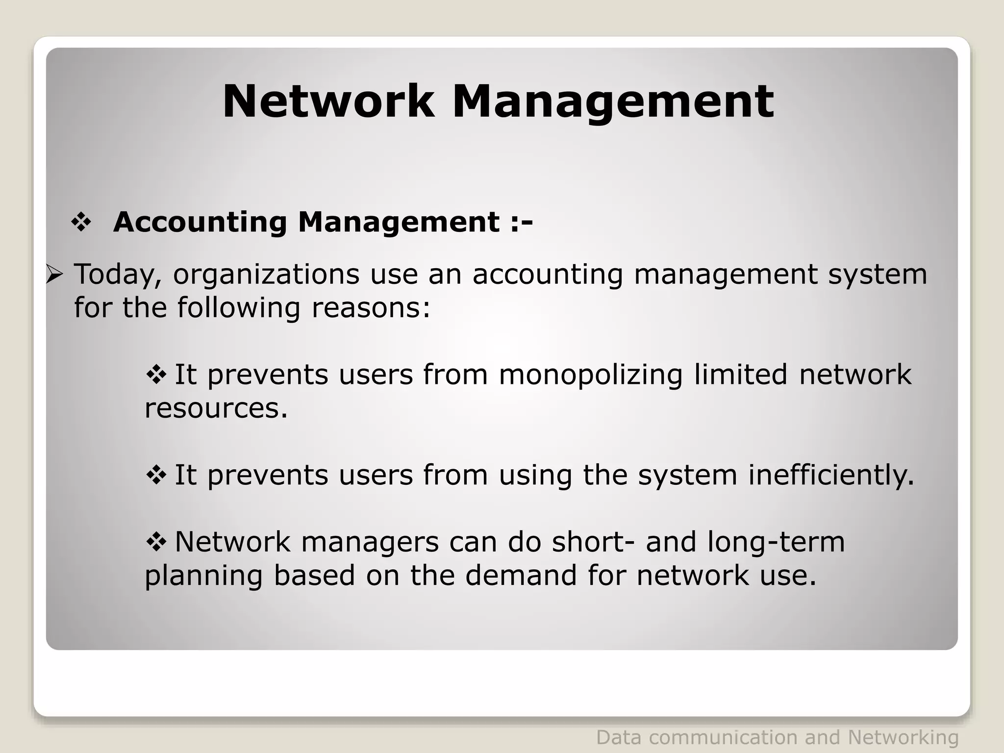 Data communication and Networking
Network Management
 Today, organizations use an accounting management system
for the following reasons:
 It prevents users from monopolizing limited network
resources.
 It prevents users from using the system inefficiently.
 Network managers can do short- and long-term
planning based on the demand for network use.
 Accounting Management :-
 