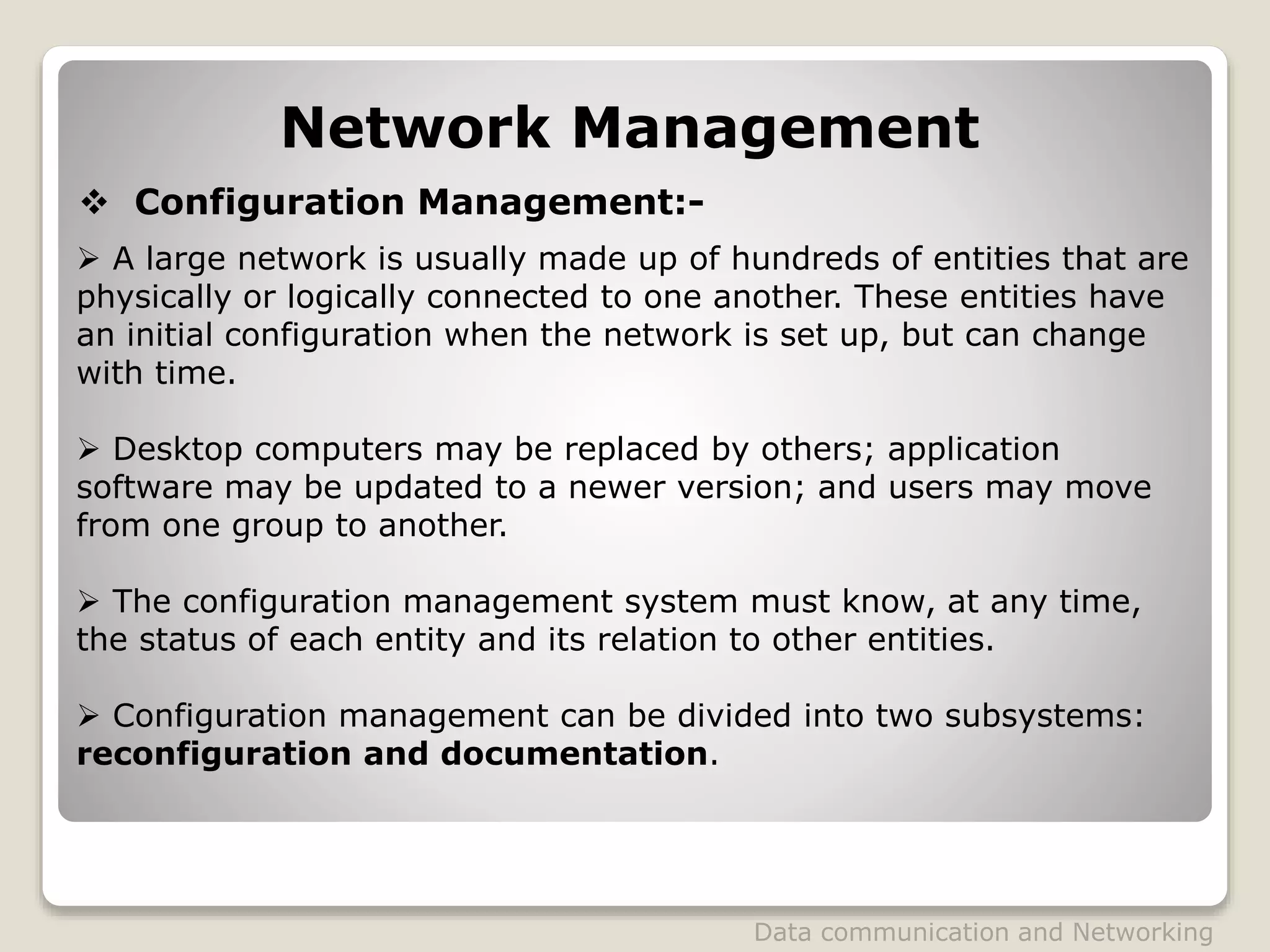 Network Management
 Configuration Management:-
 A large network is usually made up of hundreds of entities that are
physically or logically connected to one another. These entities have
an initial configuration when the network is set up, but can change
with time.
 Desktop computers may be replaced by others; application
software may be updated to a newer version; and users may move
from one group to another.
 The configuration management system must know, at any time,
the status of each entity and its relation to other entities.
 Configuration management can be divided into two subsystems:
reconfiguration and documentation.
Data communication and Networking
 