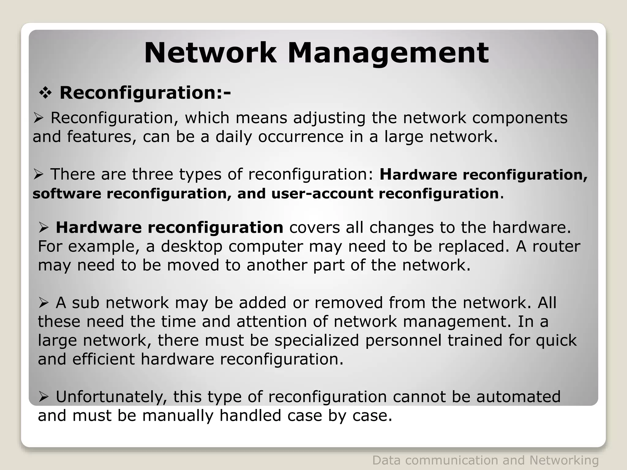 Network Management
 Reconfiguration:-
 Reconfiguration, which means adjusting the network components
and features, can be a daily occurrence in a large network.
 There are three types of reconfiguration: Hardware reconfiguration,
software reconfiguration, and user-account reconfiguration.
 Hardware reconfiguration covers all changes to the hardware.
For example, a desktop computer may need to be replaced. A router
may need to be moved to another part of the network.
 A sub network may be added or removed from the network. All
these need the time and attention of network management. In a
large network, there must be specialized personnel trained for quick
and efficient hardware reconfiguration.
 Unfortunately, this type of reconfiguration cannot be automated
and must be manually handled case by case.
Data communication and Networking
 