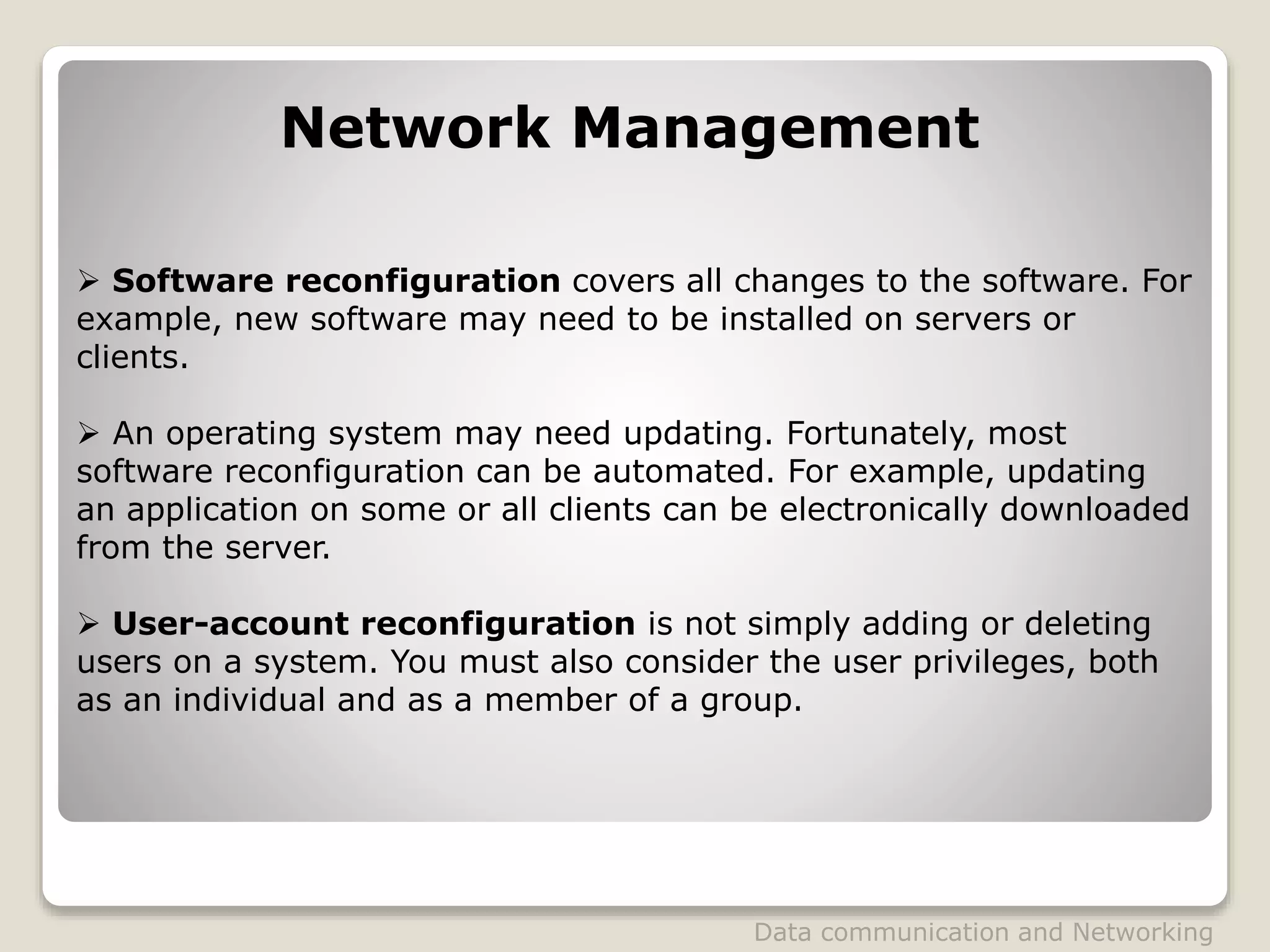  Software reconfiguration covers all changes to the software. For
example, new software may need to be installed on servers or
clients.
 An operating system may need updating. Fortunately, most
software reconfiguration can be automated. For example, updating
an application on some or all clients can be electronically downloaded
from the server.
 User-account reconfiguration is not simply adding or deleting
users on a system. You must also consider the user privileges, both
as an individual and as a member of a group.
Network Management
Data communication and Networking
 