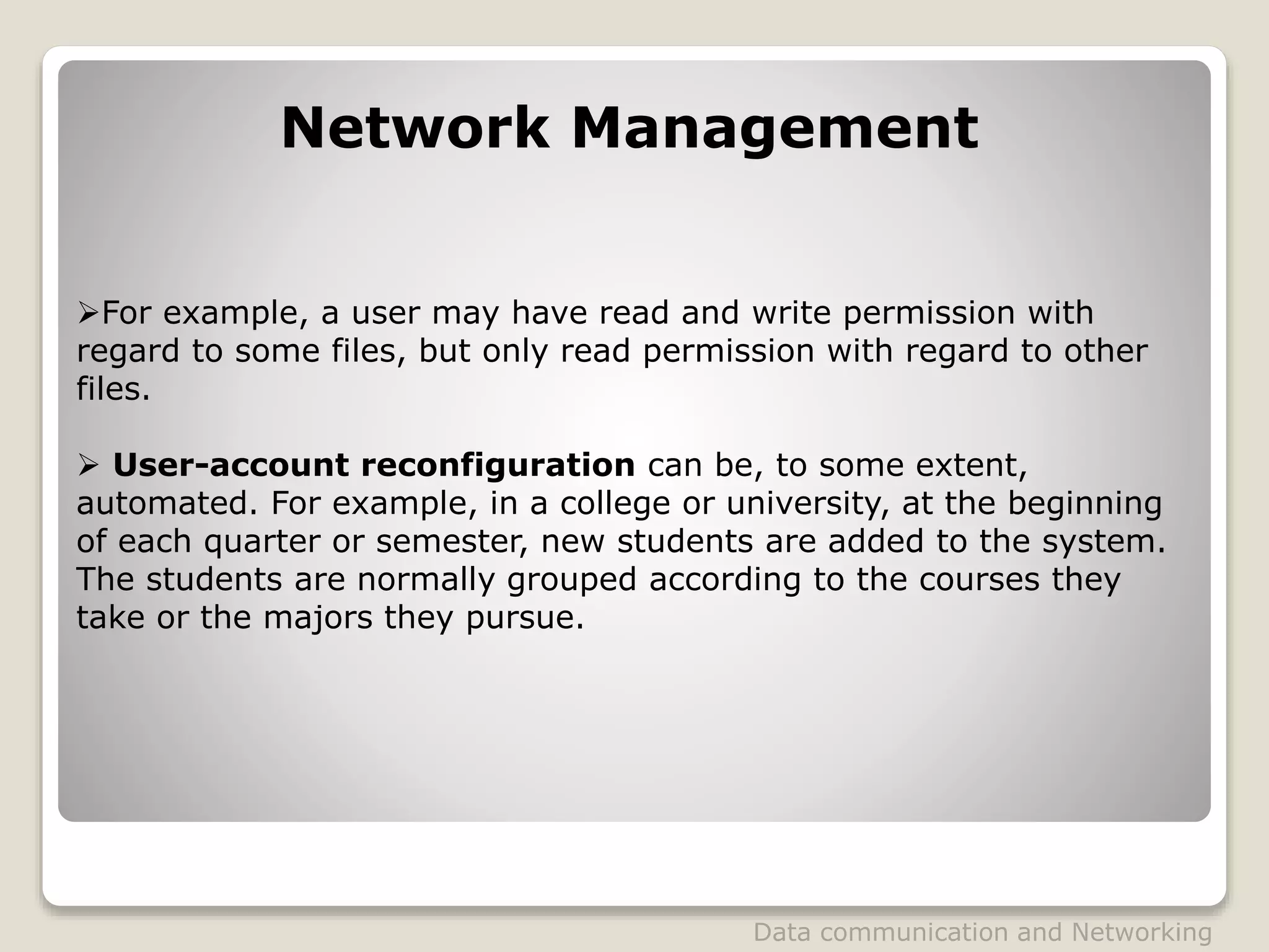 For example, a user may have read and write permission with
regard to some files, but only read permission with regard to other
files.
 User-account reconfiguration can be, to some extent,
automated. For example, in a college or university, at the beginning
of each quarter or semester, new students are added to the system.
The students are normally grouped according to the courses they
take or the majors they pursue.
Network Management
Data communication and Networking
 