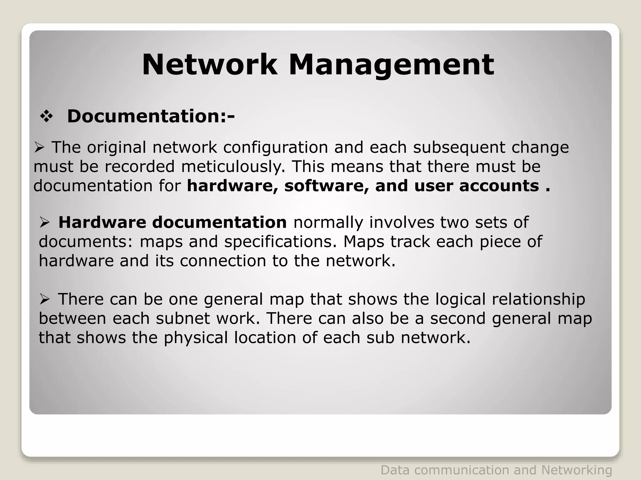 Network Management
 Documentation:-
 The original network configuration and each subsequent change
must be recorded meticulously. This means that there must be
documentation for hardware, software, and user accounts .
 Hardware documentation normally involves two sets of
documents: maps and specifications. Maps track each piece of
hardware and its connection to the network.
 There can be one general map that shows the logical relationship
between each subnet work. There can also be a second general map
that shows the physical location of each sub network.
Data communication and Networking
 