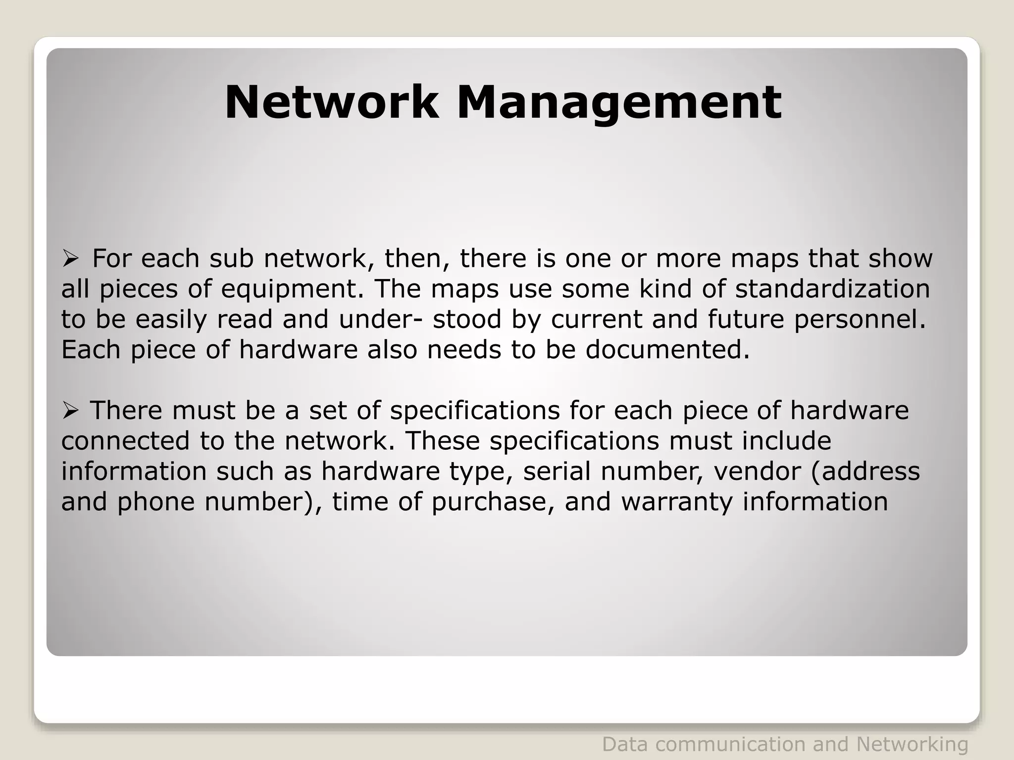 Network Management
 For each sub network, then, there is one or more maps that show
all pieces of equipment. The maps use some kind of standardization
to be easily read and under- stood by current and future personnel.
Each piece of hardware also needs to be documented.
 There must be a set of specifications for each piece of hardware
connected to the network. These specifications must include
information such as hardware type, serial number, vendor (address
and phone number), time of purchase, and warranty information
Data communication and Networking
 