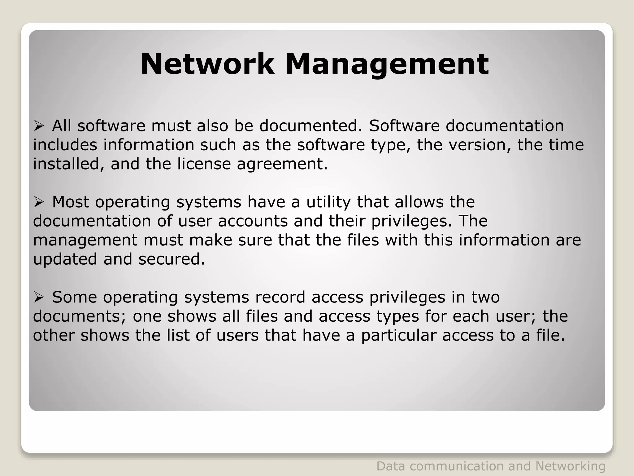 Network Management
 All software must also be documented. Software documentation
includes information such as the software type, the version, the time
installed, and the license agreement.
 Most operating systems have a utility that allows the
documentation of user accounts and their privileges. The
management must make sure that the files with this information are
updated and secured.
 Some operating systems record access privileges in two
documents; one shows all files and access types for each user; the
other shows the list of users that have a particular access to a file.
Data communication and Networking
 