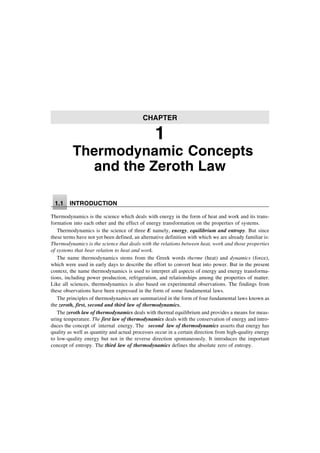 Thermodynamic Concepts
and the Zeroth Law
1.1 INTRODUCTION
Thermodynamics is the science which deals with energy in the form of heat and work and its trans-
formation into each other and the effect of energy transformation on the properties of systems.
Thermodynamics is the science of three E namely, energy, equilibrium and entropy. But since
these terms have not yet been defined, an alternative definition with which we are already familiar is:
Thermodynamics is the science that deals with the relations between heat, work and those properties
of systems that bear relation to heat and work.
The name thermodynamics stems from the Greek words therme (heat) and dynamics (force),
which were used in early days to describe the effort to convert heat into power. But in the present
context, the name thermodynamics is used to interpret all aspects of energy and energy transforma-
tions, including power production, refrigeration, and relationships among the properties of matter.
Like all sciences, thermodynamics is also based on experimental observations. The findings from
these observations have been expressed in the form of some fundamental laws.
The principles of thermodynamics are summarized in the form of four fundamental laws known as
the zeroth, first, second and third law of thermodynamics.
The zeroth law of thermodynamics deals with thermal equilibrium and provides a means for meas-
uring temperature. The first law of thermodynamics deals with the conservation of energy and intro-
duces the concept of internal energy. The second law of thermodynamics asserts that energy has
quality as well as quantity and actual processes occur in a certain direction from high-quality energy
to low-quality energy but not in the reverse direction spontaneously. It introduces the important
concept of entropy. The third law of thermodynamics defines the absolute zero of entropy.
CHAPTER
1
 