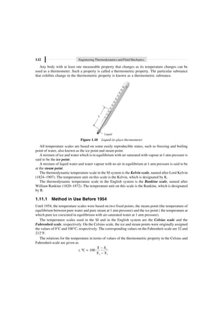 1.12 Engineering Thermodynamics and Fluid Mechanics
Any body with at least one measurable property that changes as its temperature changes can be
used as a thermometer. Such a property is called a thermometric property. The particular substance
that exhibits change in the thermometric property is known as a thermometric substance.
Liquid
L
Figure 1.10 Liquid-in-glass thermometer
All temperature scales are based on some easily reproducible states, such as freezing and boiling
point of water, also known as the ice point and steam point.
A mixture of ice and water which is in equilibrium with air saturated with vapour at 1 atm pressure is
said to be the ice point.
A mixture of liquid water and water vapour with no air in equilibrium at 1 atm pressure is said to be
at the steam point.
The thermodynamic temperature scale in the SI system is the Kelvin scale, named after Lord Kelvin
(1824–1907). The temperature unit on this scale is the Kelvin, which is designated by K.
The thermodynamic temperature scale in the English system is the Rankine scale, named after
William Rankine (1820–1872). The temperature unit on this scale is the Rankine, which is designated
by R.
1.11.1 Method in Use Before 1954
Until 1954, the temperature scales were based on two fixed points, the steam point (the temperature of
equilibrium between pure water and pure steam at 1 atm pressure) and the ice point ( the temperature at
which pure ice coexisted in equilibrium with air-saturated water at 1 atm pressure).
The temperature scales used in the SI and in the English system are the Celsius scale and the
Fahrenheit scale, respectively. On the Celsius scale, the ice and steam points were originally assigned
the values of 0°C and 100°C, respectively. The corresponding values on the Fahrenheit scale are 32 and
212°F.
The relations for the temperature in terms of values of the thermometric property in the Celsius and
Fahrenheit scale are given as
t, ºC = 100 i
s i
X X
X X
-
-
 