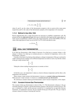 Thermodynamic Concepts and the Zeroth Law 1.13
t, °F = 32 + 180 i
s i
X X
X X
-
-
where Xi and Xs are the values of the thermometric property at the ice point ad the steam point
respectively and X is the value of the thermometric property at the temperature to be measured.
1.11.2 Method in Use After 1954
Kelvin suggested that only a single fixed point was necessary to establish a temperature scale. He
pointed out that the triple point of water (the states in which the solid, liquid and the vapour phases of
water coexist in equilibrium) could be used as the single fixed point. At the tenth CGPM in 1954, the
value of the triple point of water was set at 0.01°C or 273.16 K in the Kelvin scale.
t = 273.16
TP
X
X
1.12 IDEAL GAS THERMOMETER
In an ideal gas thermometer, either change of pressure of an ideal gas at constant volume, or the
change in volume of an ideal gas at constant pressure as a function of temperature, serves as the
thermometric substance.
Consider a fixed mass of an ideal gas that undergoes a change in temperature. If the gas is enclosed in
a bulb, and the pressure readings at two different temperatures are taken in such a way that the volume
of the gas is kept constant, then
2
1
T
T
= 2
1
P
P
Taking the volume readings keeping pressure as constant, we have
2
1
T
T
= 2
1
V
V
In both the cases, one temperature is taken as a known reference temperature and the other as the
temperature to be measured.
When volume is kept constant, the thermometer is known as a constant volume gas thermometer.
When pressure is kept constant, it is known as a constant pressure gas thermometer.
We will discuss constant-volume gas the thermometer, used to measure temperature, in this chapter.
1.12.1 Constant-Volume Gas Thermometer
The constant-volume gas thermometer is shown in Fig. 1.11. The thermometric substance is the gas
(normally hydrogen or helium), and the thermometric property is the pressure exerted by the gas. The
gas is contained in a bulb, and the pressure exerted by it is measured by an open-tube mercury
manometer. As temperature increases, the gas expands forcing up in the pen tube. The gas is kept at
constant volume by raising or lowering the reservoir.
 