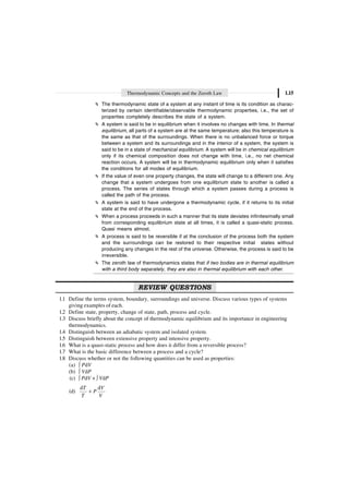 Thermodynamic Concepts and the Zeroth Law 1.15
The thermodynamic state of a system at any instant of time is its condition as charac-
terized by certain identifiable/observable thermodynamic properties, i.e., the set of
properties completely describes the state of a system.
A system is said to be in equilibrium when it involves no changes with time. In thermal
equilibrium, all parts of a system are at the same temperature; also this temperature is
the same as that of the surroundings. When there is no unbalanced force or torque
between a system and its surroundings and in the interior of a system, the system is
said to be in a state of mechanical equilibrium. A system will be in chemical equilibrium
only if its chemical composition does not change with time, i.e., no net chemical
reaction occurs. A system will be in thermodynamic equilibrium only when it satisfies
the conditions for all modes of equilibrium.
If the value of even one property changes, the state will change to a different one. Any
change that a system undergoes from one equilibrium state to another is called a
process. The series of states through which a system passes during a process is
called the path of the process.
A system is said to have undergone a thermodynamic cycle, if it returns to its initial
state at the end of the process.
When a process proceeds in such a manner that its state deviates infinitesimally small
from corresponding equilibrium state at all times, it is called a quasi-static process.
Quasi means almost.
A process is said to be reversible if at the conclusion of the process both the system
and the surroundings can be restored to their respective initial states without
producing any changes in the rest of the universe. Otherwise, the process is said to be
irreversible.
The zeroth law of thermodynamics states that if two bodies are in thermal equilibrium
with a third body separately, they are also in thermal equilibrium with each other.
REVIEW QUESTIONS
1.1 Define the terms system, boundary, surroundings and universe. Discuss various types of systems
giving examples of each.
1.2 Define state, property, change of state, path, process and cycle.
1.3 Discuss briefly about the concept of thermodynamic equilibrium and its importance in engineering
thermodynamics.
1.4 Distinguish between an adiabatic system and isolated system.
1.5 Distinguish between extensive property and intensive property.
1.6 What is a quasi-static process and how does it differ from a reversible process?
1.7 What is the basic difference between a process and a cycle?
1.8 Discuss whether or not the following quantities can be used as properties:
(a) Ú PdV
(b) Ú VdP
(c) Ú PdV + Ú VdP
(d)
d d
T V
P
T V
+
 