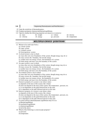 1.16 Engineering Thermodynamics and Fluid Mechanics
1.9 State the zeroth law of thermodynamics.
1.10 Explain mechanical, chemical and thermal equilibrium.
1.11 Specify whether the following properties are intensive or extensive:
(a) mass (b) weight (c) volume (d) density
(e) velocity (f) energy (g) pressure (h) temperature
MULTIPLE-CHOICE QUESTIONS
1.1 Mixture of ice and water form a
(a) closed system
(b) open system
(c) isolated system
(d) heterogeneous system
1.2 A closed system is one in which
(a) mass does not cross boundaries of the system, though energy may do so
(b) mass crosses the boundary, but not the energy
(c) neither mass nor energy crosses the boundaries of a system
(d) both energy and mass cross the boundary of the system
1.3 An open system is one in which
(a) mass does not cross boundaries of the system, though energy may do so
(b) mass crosses the boundary, but not the energy
(c) neither mass nor energy crosses the boundaries of a system
(d) both energy and mass cross the boundary of the system
1.4 An isolated system is one in which
(a) mass does not cross boundaries of the system, though energy may do so
(b) mass crosses the boundary, but not the energy
(c) neither mass nor energy crosses the boundaries of a system
(d) both energy and mass cross the boundary of the system
1.5 Extensive property of a system is one whose values
(a) depends on the mass of the system, like volume
(b) does not depend on the mass of the system, like temperature , pressure, etc.
(c) is not dependent on the path followed but on the state
(d) is dependent on the path followed and not on the state
1.6 Intensive property of a system is one whose values
(a) depends on the mass of the system, like volume
(b) does not depend on the mass of the system, like temperature , pressure, etc.
(c) is not dependent on the path followed but on the state
(d) is dependent on the path followed and not on the state
1.7 A system will be in thermodynamic equilibrium only if it is in
(a) thermal equilibrium
(b) mechanical equilibrium
(c) chemical equilibrium
(d) all of the above
1.8 Which of the following is a microscopic property?
(a) pressure
(b) temperature
 