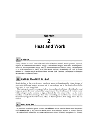 Heat and Work
2.1 ENERGY
Energy can exist in various forms such as mechanical, chemical, thermal, kinetic, potential, electrical,
magnetic etc. and the sum of all forms of energy is called the total energy of the system. Thermodynamics
deals with the change of total energy, not with the absolute value of the total energy. Thermodynam-
ics is the science of study of energy in the form of heat and work. In fact energy can cross the system
boundary of a closed system in two distinct forms: heat and work. Therefore, it is important to distinguish
between these two forms of energy.
2.2 ENERGY TRANSFER BY HEAT
Heat is defined as the form of energy transferred across the boundaries of a system because of
temperature difference between a system and its surroundings, and in the direction from higher
temperature to lower temperature
Heat is energy in transit. It is recognized only as it crosses the system boundary. Consider a hot metal
body as a system. The outer surface of the body represents the system boundary. It contains energy
but this energy is called heat only as it passes through the outer surface of the body (the system
boundary) to reach the surroundings. Once in the surroundings, the transferred heat becomes part of
the internal energy of the surroundings. Thus, in thermodynamics, heat simply means the heat
transfer.
2.3 UNITS OF HEAT
The transfer of heat into a system is called heat addition, and the transfer of heat out of a system is
called heat rejection. A process during which there is no heat transfer is called an adiabatic process.
The word adiabatic comes from the Greek word adiabatos, which means not to be passed. An adiabatic
CHAPTER
2
 