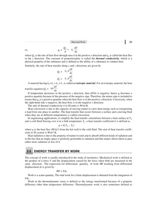 Heat and Work 2.3
or, qx =
d
d
x
x
Q T
k
A x
=
where Qx is the rate of heat flow through area A in the positive x direction and qx is called the heat flux
in the x direction. The constant of proportionality is called the thermal conductivity, which is a
physical property of the substance and is defined as the ability of a substance to conduct heat.
Similarly, the rate of heat transfer along y and z directions are given by
Qy =
d
d
y
T
k A
y
Qz =
d
d
z
T
k A
z
A material having kx= ky = kz = k , is called an isotropic material. For an isotropic material, the heat
transfer equation Qx =
d
.
d
T
kA
x
If temperature decreases in the positive x direction, then dT/dx is negative; hence qx becomes a
positive quantity because of the presence of the negative sign. Therefore, the minus sign is included to
ensure that qx is a positive quantity when the heat flow is in the positive x direction. Conversely, when
the right-hand side is negative, the heat flow is in the negative x direction.
The unit of thermal conductivity k in SI units is W/m-K.
Heat convection is due to the capacity of moving matter to carry heat energy such as transporting
a load from one place to another. The heat transfer that occurs between a surface and a moving fluid
when they are at different temperatures is called convection.
In engineering applications, to simplify the heat transfer calculations between a heat surface at Tw
and a cold fluid flowing over it at a bulk temperature Tf , a heat transfer coefficient h is defined as
q = h(Tw – Tf )
where q is the heat flux (W/m2
) from the hot wall to the cold fluid. The unit of heat transfer coeffi-
cient in SI system is W/m2
-K.
Heat radiation is due to the property of matter to emit and to absorb different kinds of radiation and
to the fact that an empty space is perfectly permeable to radiation and that matter allows them to pass
either more radiation or less of it.
2.5 ENERGY TRANSFER BY WORK
The concept of work is usually introduced in the study of mechanics. Mechanical work is defined as
the product of a force F and the displacement caused by the force when both are measured in the
same direction. The expression for differential quantity of work dW resulting from differential
displacement ds is given by
dW = Fds
Work is a scalar quantity. The total work for a finite displacement is obtained from the integration of
Fds .
Work in the thermodynamic sense is defined as the energy transformed because of a property
difference other than temperature difference. Thermodynamic work is also sometimes defined as
 