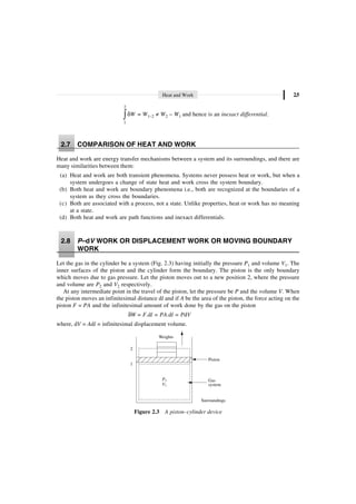 Heat and Work 2.5
2
1
W
d
Ú = W1–2 π W2 – W1 and hence is an inexact differential.
2.7 COMPARISON OF HEAT AND WORK
Heat and work are energy transfer mechanisms between a system and its surroundings, and there are
many similarities between them:
(a) Heat and work are both transient phenomena. Systems never possess heat or work, but when a
system undergoes a change of state heat and work cross the system boundary.
(b) Both heat and work are boundary phenomena i.e., both are recognized at the boundaries of a
system as they cross the boundaries.
(c) Both are associated with a process, not a state. Unlike properties, heat or work has no meaning
at a state.
(d) Both heat and work are path functions and inexact differentials.
2.8 P–dV WORK OR DISPLACEMENT WORK OR MOVING BOUNDARY
WORK
Let the gas in the cylinder be a system (Fig. 2.3) having initially the pressure P1 and volume V1. The
inner surfaces of the piston and the cylinder form the boundary. The piston is the only boundary
which moves due to gas pressure. Let the piston moves out to a new position 2, where the pressure
and volume are P2 and V2 respectively.
At any intermediate point in the travel of the piston, let the pressure be P and the volume V. When
the piston moves an infinitesimal distance dl and if A be the area of the piston, the force acting on the
piston F = PA and the infinitesimal amount of work done by the gas on the piston
dW = F.dl = PA.dl = PdV
where, dV = Adl = infinitesimal displacement volume.
Weights
Gas
system
Piston
2
1
Surroundings
P
V
1
1
Figure 2.3 A piston–cylinder device
 