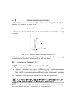 2.6 Engineering Thermodynamics and Fluid Mechanics
When the piston moves out from position 1 to 2 with the volume changing from V1 to V2 , the
amount of work W done by the system will be
W1–2 =
2
1
d
V
V
P V
Ú (2.1)
This integral can be evaluated only if we know the functional relationship between P and V during
the process.
P
V
P V
,
2
dV
1
Figure 2.4 P–V diagram for a quasi-equilibrium expansion process
The area under the process curve on a P–V diagram is equal in magnitude to the work done during
a quasi-equilibrium expansion or compression process of a closed system.
2.8.1 Limitations of the Use of Ú d
P V
For d
P V
Ú to represent work, the following conditions must be satisfied:
(i) The system is a closed one and the process taking place is a non-flow process.
(ii) The process is quasi-static. Such a process is often referred to as a reversible process since a
quasi-static expansion process according to a particular P–V relationship between two states
can be reversed as a quasi-static compression process according to the same P–V relationship
between the same states.
(iii) The boundary of the system should move in order that work may be transferred.
2.9 P–dV WORK OR DISPLACEMENT WORK OR MOVING BOUNDARY
WORK FOR DIFFERENT QUASI-STATIC PROCESSES
Most of the cycles or processes that are normally encountered in thermodynamics analysis of sys-
tems can be identified any one or a combination of the following processes.
 