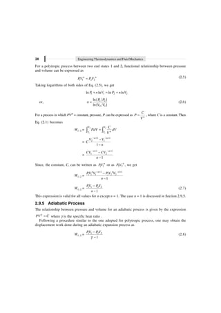 2.8 Engineering Thermodynamics and Fluid Mechanics
For a polytropic process between two end states 1 and 2, functional relationship between pressure
and volume can be expressed as
1 1 2 2
=
n n
PV P V (2.5)
Taking logarithms of both sides of Eq. (2.5), we get
1 1 2 2
ln ln ln ln
+ = +
P n V P n V
or,
( )
( )
1 2
2 1
ln
ln
=
P P
n
V V
(2.6)
For a process in which PVn
= constant, pressure, P can be expressed as = n
C
P
V
, where C is a constant. Then
Eq. (2.1) becomes
W1–2 =
2 2
1 1
=
Ú Ú
V V
n
V V
C
PdV dV
V
=
1 1
2 1
1
- + - +
-
-
n n
V V
C
n
=
1 1
1 2
1
- + - +
-
-
n n
CV CV
n
Since, the constant, C, can be written as 1 1
n
PV or as 2 2
n
P V , we get
W1–2 =
1 1
1 1 1 2 2 2
1
- + - +
-
-
n n n n
PV V PV V
n
W1–2 = 1 1 2 2
1
-
-
PV PV
n
(2.7)
This expression is valid for all values for n except n = 1. The case n = 1 is discussed in Section 2.9.5.
2.9.5 Adiabatic Process
The relationship between pressure and volume for an adiabatic process is given by the expression
g
=
PV C where g is the specific heat ratio .
Following a procedure similar to the one adopted for polytropic process, one may obtain the
displacement work done during an adiabatic expansion process as
W1–2 = 1 1 2 2
1
PV PV
g
-
-
(2.8)
 