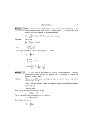 Heat and Work 2.9
Example 2.1 Obtain an expression for displacement work done by a system undergoing an iso-
thermal expansion from initial volume V1 to final volume V2. The macroscopic prop-
erties of the system obey the following relationship:
2
a
P
V
Ê ˆ
+
Á ˜
Ë ¯
(V – b) = mRT, where a, b and R constants.
Solution Given that
( )
2
a
P V b mRT
V
Ê ˆ
+ - =
Á ˜
Ë ¯
or 2
mRT a
P
V b V
= -
-
The displacement work is found from equation (2.1) to be
2
1
1 2
V
V
W PdV
- = Ú
2
1
2
( )
V
V
mRT a
dV
V b V
= -
-
Ú
2
1 2 1
1 1
ln
V b
mRT a
V b V V
È ˘
-
= + -
Í ˙
- Î ˚
Example 2.2 1 kg of fluid initially at 500 kPa with 0.01 m3
volume undergoes a reversible
expansion to volume 0.05 m3
and pressure 100 kPa according to a linear law.
Calculate the work done.
Solution The expansion takes place according to a linear law. Let the pressure and volume
relationship is P = aV + b
where a and b are constants and can be evaluated from the initial and final conditions.
500 0.01a b
= +
100 0.05a b
= +
After solving the above two equations, we get
10000, 600
a b
= - =
The pressure and volume relationship can be written as
10000 600
P V
= - +
Work done is found to be
2
1
1 2
V
V
W PdV
- = Ú
 