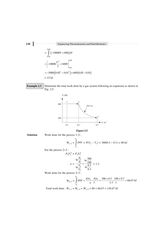 2.10 Engineering Thermodynamics and Fluid Mechanics
( )
0.05
0.01
10000 600
V dV
= - +
Ú
0.05
2
0.01
10000 600
2
V
V
= - +
( ) ( )
2 2
5000 0.05 0.01 600 0.05 0.01
= - - + -
= 12 kJ
Example 2.3 Determine the total work done by a gas system following an expansion as shown in
Fig. 2.5.
P, kPa
1 2
300
PV C
n=
3
100
V, m3
0.1 0.3 0.7
Figure 2.5
Solution Work done for the process 1–2 :
W1–2 =
2
1
d
V
V
P V
Ú = P(V2 – V1) = 300(0.3 – 0.1) = 60 kJ
For the process 2–3 :
P2V2
n
= P3V3
n
n =
2
3
3
2
300
ln ln
100
0.7
ln
ln
0.3
P
P
V
V
= = 1.3
Work done for the process 2–3 :
W2–3 =
2
1
2 2 3 3 300 0.3 100 0.7
d 66.67 kJ
1 1.3 1
V
V
P V PV
P V
n
¥ ¥
= = =
Ú
Total work done : W1–3 = W1–2 + W2–3 = 60 + 66.67 = 126.67 kJ
 