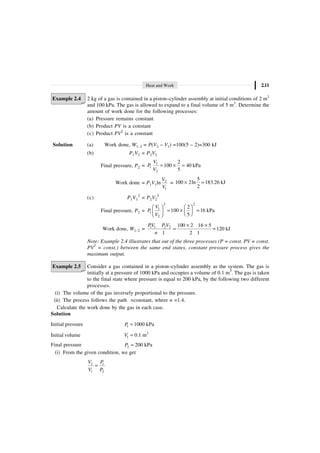 Heat and Work 2.11
Example 2.4 2 kg of a gas is contained in a piston–cylinder assembly at initial conditions of 2 m3
and 100 kPa. The gas is allowed to expand to a final volume of 5 m3
. Determine the
amount of work done for the following processes:
(a) Pressure remains constant
(b) Product PV is a constant
(c) Product PV2
is a constant
Solution (a) Work done, W1–2 = P(V2 – V1) =100(5 – 2)=300 kJ
(b) P1V1 = P2V2
Final pressure, P2 = 1
1
2
2
100 40 kPa
5
V
P
V
= ¥ =
Work done = P1V1ln 2
1
V
V
=
5
100 2ln 183.26 kJ
2
¥ =
(c) P1V1
2
= P2V2
2
Final pressure, P2 =
2 2
1
1
2
2
100 16 kPa
5
V
P
V
Ê ˆ Ê ˆ
= ¥ =
Á ˜
Á ˜ Ë ¯
Ë ¯
Work done, W1–2 = 1 1 2 2 100 2 16 5
120 kJ
1 2 1
PV P V
n
¥ ¥
= =
Note: Example 2.4 illustrates that out of the three processes (P = const. PV = const.
PV2
= const.) between the same end states, constant pressure process gives the
maximum output.
Example 2.5 Consider a gas contained in a piston–cylinder assembly as the system. The gas is
initially at a pressure of 1000 kPa and occupies a volume of 0.1 m3
. The gas is taken
to the final state where pressure is equal to 200 kPa, by the following two different
processes.
(i) The volume of the gas inversely proportional to the pressure.
(ii) The process follows the path =constant, where n =1.4.
Calculate the work done by the gas in each case.
Solution
Initial pressure 1 1000 kPa
P =
Initial volume 3
1 0.1 m
V =
Final pressure 2 200 kPa
P =
(i) From the given condition, we get
2 1
1 2
V P
V P
=
 
