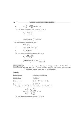 2.12 Engineering Thermodynamics and Fluid Mechanics
or 3
1
2 1
2
1000
0.1 0.5 m
200
P
V V
P
= = ¥ =
The work done is computed from equation (2.4) to be
2
1 2 1 1
1
ln
V
W PV
V
- =
0.5
1000 0.1 ln 160.94 kJ
0.1
= ¥ ¥ =
(ii) From the given condition, we have
1 1 2 2
n n
PV P V
=
or 1.4 1.4
2
1000 0.1 200 V
¥ = ¥
or 3
2 0.3157 m
V =
The work done is found from equation (2.7) to be
1 1 2 2
1 2
1
PV P V
W
n
-
-
=
-
1000 0.1 200 0.3157
92.15 kJ
1.4 1
¥ - ¥
= =
-
Example 2.6 A mass of gas is compressed in a quasi-static process from 80 kPa, 0.1 m3
to
0.4 MPa, 0.03 m3
. Assuming that the pressure and volume are related by
PV n
= constant, find the workd done by the gas system.
Solution
Initial pressure 3
1 80 kPa 80 10 Pa
P = = ¥
Initial volume 3
1 0.1 m
V =
Final pressure 6
2 0.4 MPa 0.4 10 Pa
P = = ¥
Final volume 3
2 0.03 m
V =
The polytropic index of compression is found from Eq. (2.6) as
1
3
2
2
1
80
ln ln
0.4 10 1.337
0.03
ln
ln
0.1
P
P
n
V
V
¥
= = =
The work done is found from equation (2.7) to be
 