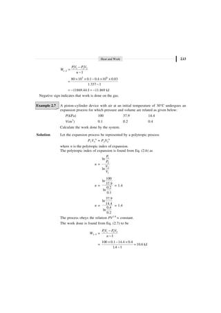 Heat and Work 2.13
1 1 2 2
1 2
1
PV P V
W
n
-
-
=
-
3 6
80 10 0.1 0.4 10 0.03
1.337 1
¥ ¥ - ¥ ¥
=
-
11869.44 J 11.869 kJ
= - = -
Negative sign indicates that work is done on the gas.
Example 2.7 A piston–cylinder device with air at an initial temperature of 30°C undergoes an
expansion process for which pressure and volume are related as given below:
P(kPa) 100 37.9 14.4
V(m3
) 0.1 0.2 0.4
Calculate the work done by the system.
Solution Let the expansion process be represented by a polytropic process
P1V1
n
= P2V2
n
where n is the polytropic index of expansion.
The polytropic index of expansion is found from Eq. (2.6) as
n =
1
2
2
1
ln
ln
P
P
V
V
n =
100
ln
37.9
0.2
ln
0.1
= 1.4
n =
37.9
ln
14.4
0.4
ln
0.2
= 1.4
The process obeys the relation PV1.4
= constant.
The work done is found from Eq. (2.7) to be
W1–3 = 1 1 3 3
1
PV P V
n
-
-
=
100 0.1 14.4 0.4
10.6 kJ
1.4 1
¥ - ¥
=
-
 