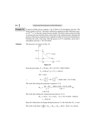 2.14 Engineering Thermodynamics and Fluid Mechanics
Example 2.8 A piston–cylinder device contains 1 kg of fluid at 20 atmospheric pressure. The
initial volume is 0.04 m3
. The fluid is allowed to expand reversibly following a proc-
ess PV1.45
= C so that the volume becomes double. The fluid is then cooled reversibly
at constant pressure until the piston comes back to the original position. Keeping the
position of the piston unaltered, heat is added reversibly to restore the initial pressure.
Calculate the cyclic work done. Plot the process in P–V coordinates, given that 1
atmospheric pressure = 101.325 kN/m2
.
Solution The processes are shown in Fig. 2.6.
P.kPa
1
2
3
2026.5
741.74
PV = constant
21.45
0.04 0.08
V.m3
Figure 2.6
From the given data, P1 = 20 atm = 20 ¥ 101.325 = 2026.5 kN/m2
V1 = 0.04 m3
; V2 = 2 V1 = 0.08 m3
,
1 1 2 2
=
n n
PV P V
 P2 =
1.45
1
1
2
1
2
n
V
P
V
Ê ˆ Ê ˆ
¥ = Á ˜
Á ˜ Ë ¯
Ë ¯
¥ 2026.5 kPa = 741.74 kPa.
The work done during the polytropic expansion 1-2 is
 W1–2 = 1 1 2 2 2026.5 0.04 741.74 0.08
1 1.45 1
- ¥ - ¥
=
- -
PV P V
n
kJ
= 48.27 kJ
The work done during the constant pressure process 2-3 is
W2–3 = P2(V3 – V2) = P2(V1 – V2) = 741.74 (0.04 – 0.08) kJ
= – 29.67 kJ
Since the volume does not change during the process 3-1, the work done 3-1
W is zero.
The cyclic work done is 1 2 2 3 3 1
W 48.27 29.67 + 0 =18.6 kJ
W W W
- - -
= + + = -
Â
 
