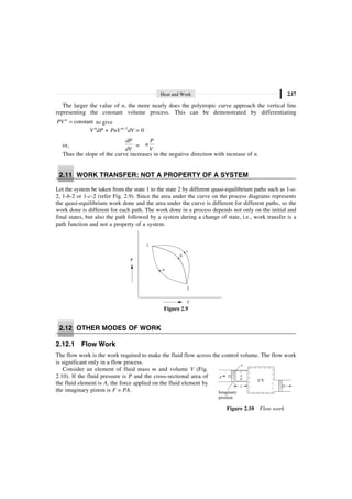 Heat and Work 2.17
The larger the value of n, the more nearly does the polytropic curve approach the vertical line
representing the constant volume process. This can be demonstrated by differentiating
constant
=
n
PV to give
V n
dP + PnV n–1
dV = 0
or,
dP
dV
=
P
n
V
Thus the slope of the curve increases in the negative direction with increase of n.
2.11 WORK TRANSFER: NOT A PROPERTY OF A SYSTEM
Let the system be taken from the state 1 to the state 2 by different quasi-equilibrium paths such as 1-a-
2, 1-b-2 or 1-c-2 (refer Fig. 2.9). Since the area under the curve on the process diagrams represents
the quasi-equilibrium work done and the area under the curve is different for different paths, so the
work done is different for each path. The work done in a process depends not only on the initial and
final states, but also the path followed by a system during a change of state, i.e., work transfer is a
path function and not a property of a system.
1
c
b
a
2
V
P
Figure 2.9
2.12 OTHER MODES OF WORK
2.12.1 Flow Work
The flow work is the work required to make the fluid flow across the control volume. The flow work
is significant only in a flow process.
Consider an element of fluid mass m and volume V (Fig.
2.10). If the fluid pressure is P and the cross-sectional area of
the fluid element is A, the force applied on the fluid element by
the imaginary piston is F = PA. Imaginary
position
CV
v
p
m
L
A
F
Figure 2.10 Flow work
 