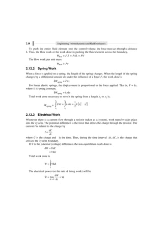 2.18 Engineering Thermodynamics and Fluid Mechanics
To push the entire fluid element into the control volume, the force must act through a distance
L. Thus, the flow work or the work done in pushing the fluid element across the boundary,
Wflow = F.L = PAL = PV
The flow work per unit mass
Wflow = Pv
2.12.2 Spring Work
When a force is applied on a spring, the length of the spring changes. When the length of the spring
changes by a differential amount dx under the influence of a force F, the work done is
dWspring = Fdx
For linear elastic springs, the displacement is proportional to the force applied. That is, F = kx,
where k is spring constant.
dWspring = kxdx
Total work done necessary to stretch the spring from a length x1 to x2 is,
Wspring = ( )
2 2
1 1
2 2
2 1
1
2
= =
Ú Ú
x x
x x
Fdx kxdx k x x
2.12.3 Electrical Work
Whenever there is a current flow through a resistor (taken as a system), work transfer takes place
into the system. The potential difference is the force that drives the charge through the resistor. The
current I is related to the charge by
dC
I
dt
=
where C is the charge and is the time. Thus, during the time interval dt, dC, is the charge that
crosses the system boundary.
If V is the potential (voltage) difference, the non-equilibrium work done is
W VdC
d =
VIdt
=
Total work done is
2
1
W VIdt
= Ú
The electrical power (or the rate of doing work) will be
0
lim
dt
W
W VI
t
Æ
∂
= =
∂
 
